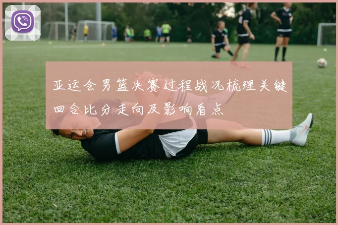 亚运会男篮决赛过程战况梳理关键回合比分走向及影响看点