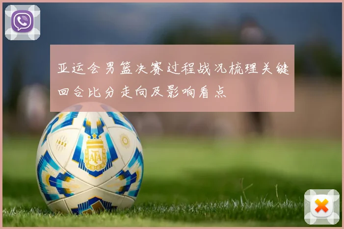 亚运会男篮决赛过程战况梳理关键回合比分走向及影响看点