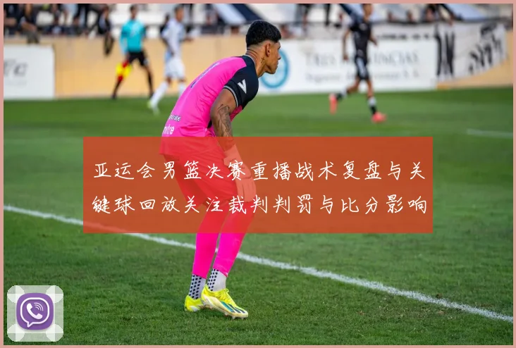 亚运会男篮决赛重播战术复盘与关键球回放关注裁判判罚与比分影响