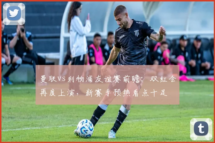 曼联vs利物浦友谊赛前瞻：双红会再度上演，新赛季预热看点十足