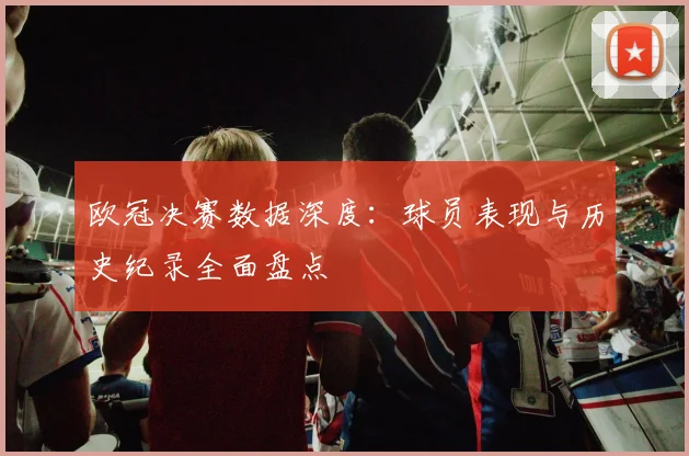 欧冠决赛数据深度：球员表现与历史纪录全面盘点